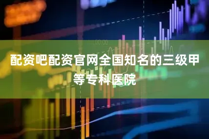 配资吧配资官网全国知名的三级甲等专科医院