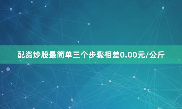 配资炒股最简单三个步骤相差0.00元/公斤