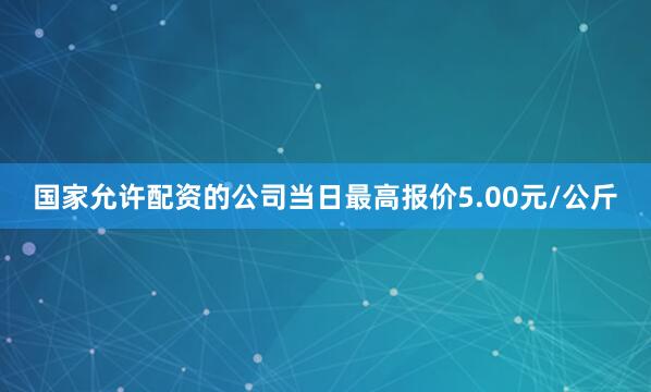 国家允许配资的公司当日最高报价5.00元/公斤