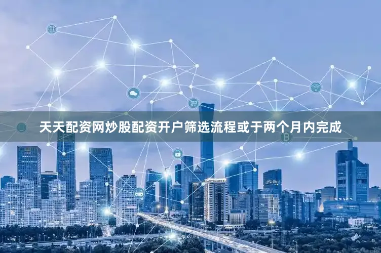 天天配资网炒股配资开户筛选流程或于两个月内完成