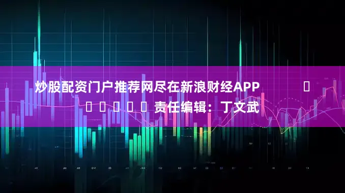 炒股配资门户推荐网尽在新浪财经APP            						责任编辑：丁文武