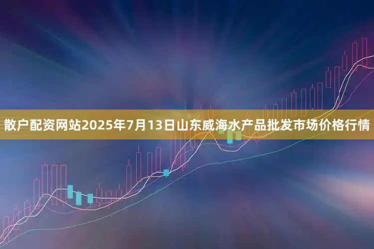 散户配资网站2025年7月13日山东威海水产品批发市场价格行情