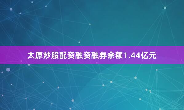 太原炒股配资融资融券余额1.44亿元