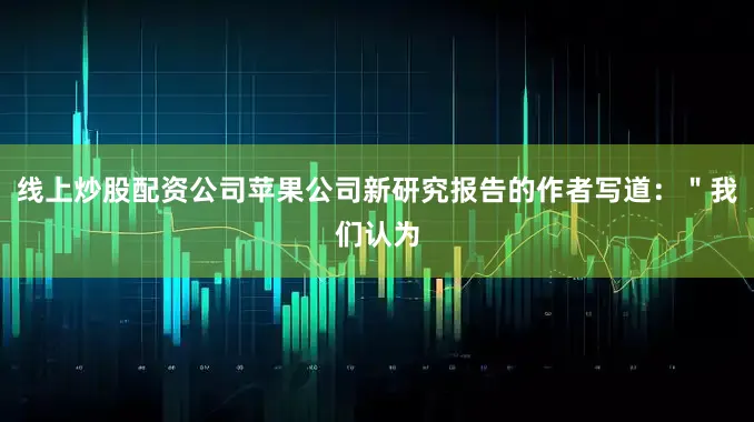 线上炒股配资公司苹果公司新研究报告的作者写道：＂我们认为