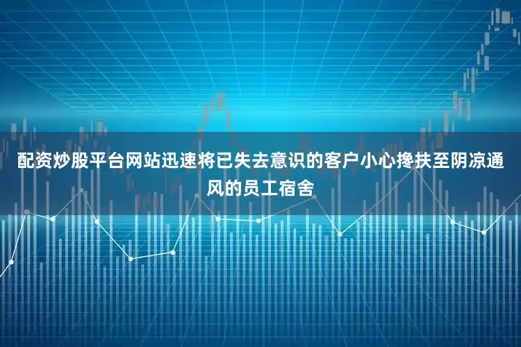 配资炒股平台网站迅速将已失去意识的客户小心搀扶至阴凉通风的员工宿舍
