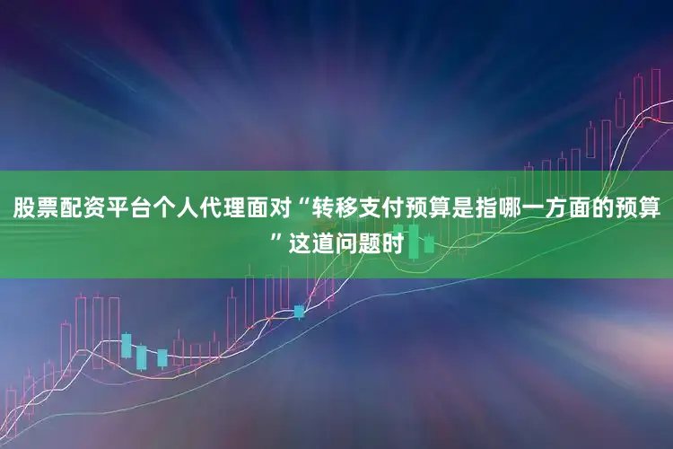 股票配资平台个人代理面对“转移支付预算是指哪一方面的预算”这道问题时