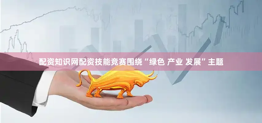 配资知识网配资技能竞赛围绕“绿色 产业 发展”主题