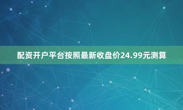 配资开户平台按照最新收盘价24.99元测算