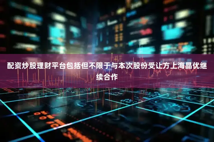 配资炒股理财平台包括但不限于与本次股份受让方上海晶优继续合作
