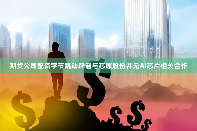 期货公司配资字节跳动辟谣与芯原股份并无AI芯片相关合作