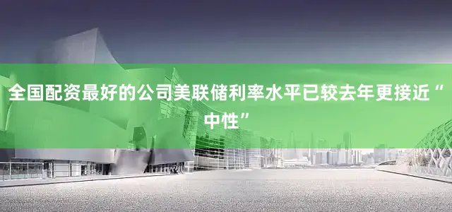 全国配资最好的公司美联储利率水平已较去年更接近“中性”
